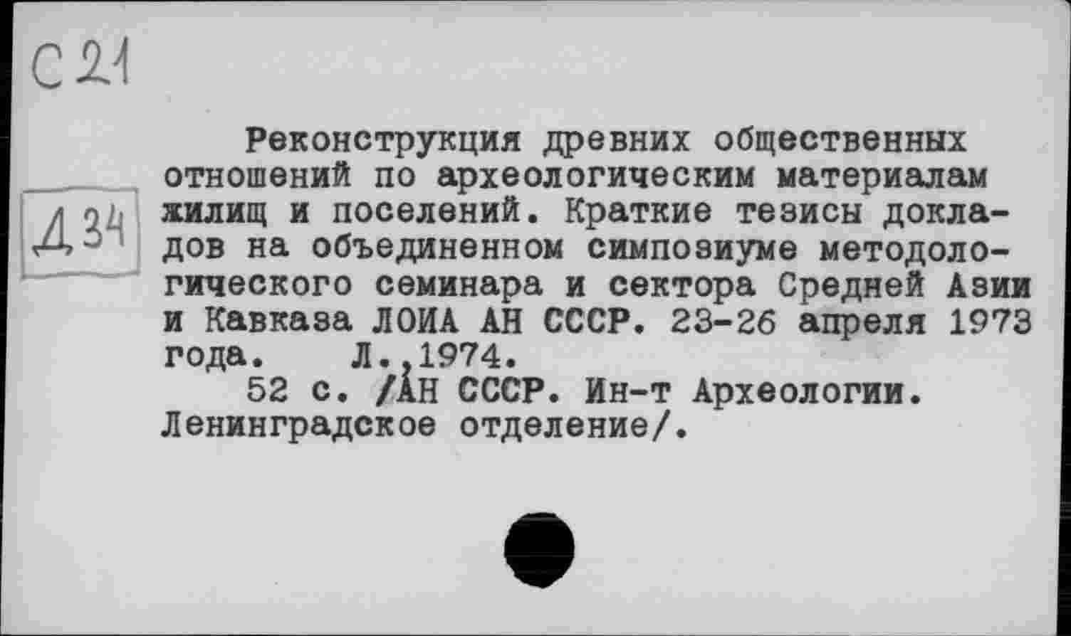 ﻿с м
43^
Реконструкция древних общественных отношений по археологическим материалам жилищ и поселений. Краткие тезисы докладов на объединенном симпозиуме методологического семинара и сектора Средней Азии и Кавказа ЛОИА АН СССР. 23-26 апреля 1973 года. Л..1974.
52 с. /АН СССР. Ин-т Археологии. Ленинградское отделение/.